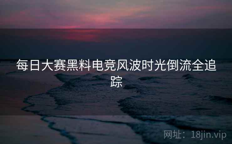 每日大赛黑料电竞风波时光倒流全追踪