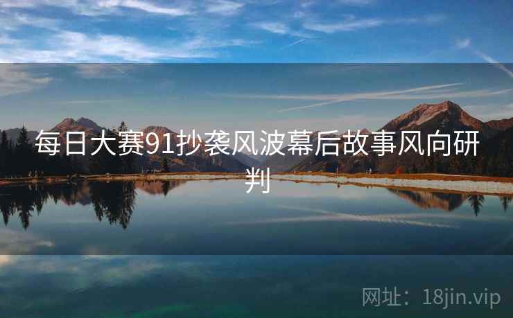每日大赛91抄袭风波幕后故事风向研判