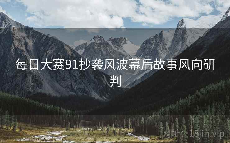 每日大赛91抄袭风波幕后故事风向研判