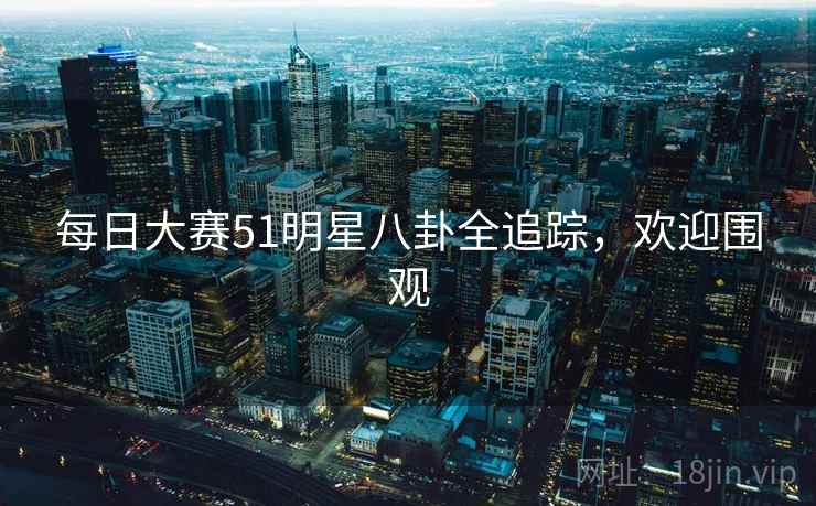 每日大赛51明星八卦全追踪，欢迎围观