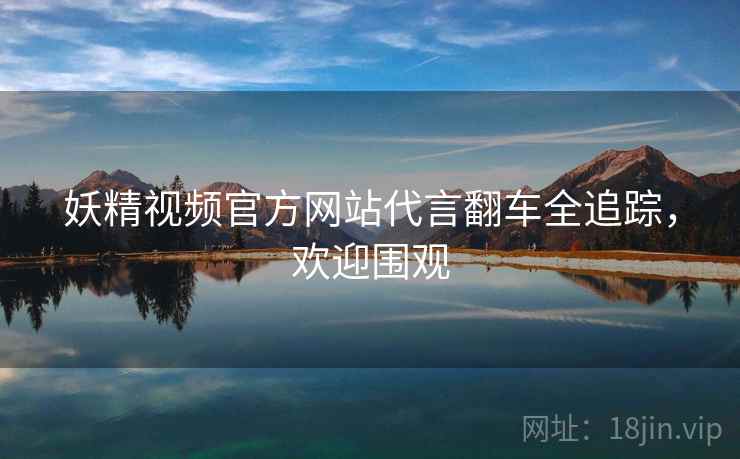 妖精视频官方网站代言翻车全追踪，欢迎围观