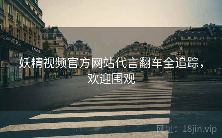妖精视频官方网站代言翻车全追踪，欢迎围观
