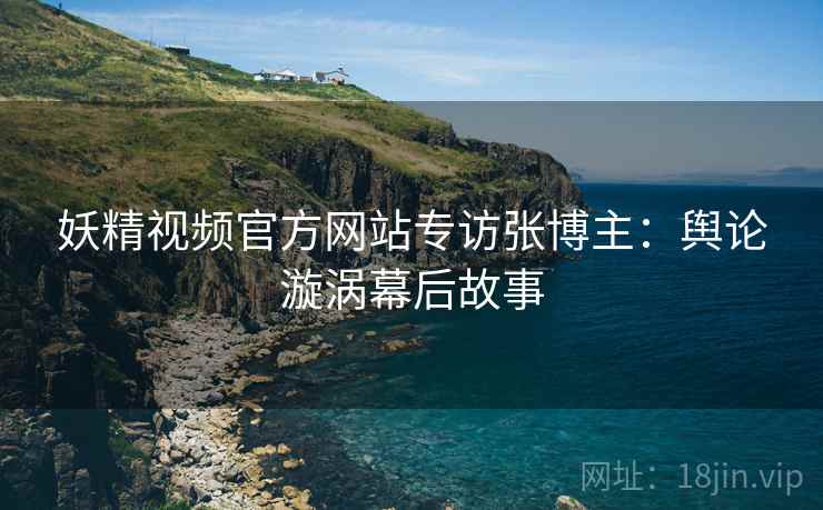 妖精视频官方网站专访张博主：舆论漩涡幕后故事