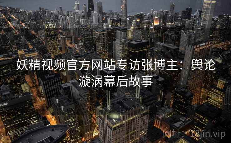 妖精视频官方网站专访张博主：舆论漩涡幕后故事