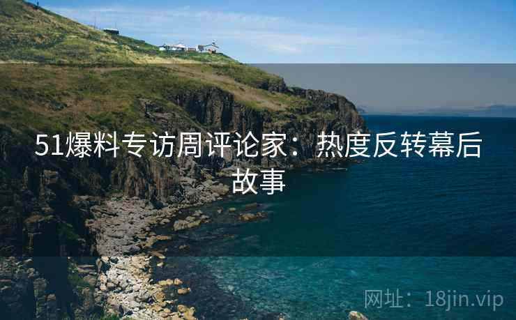 51爆料专访周评论家：热度反转幕后故事