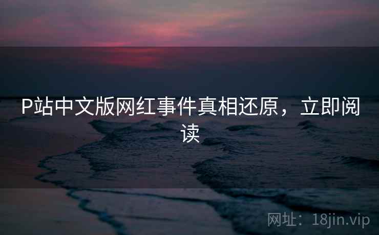 P站中文版网红事件真相还原，立即阅读