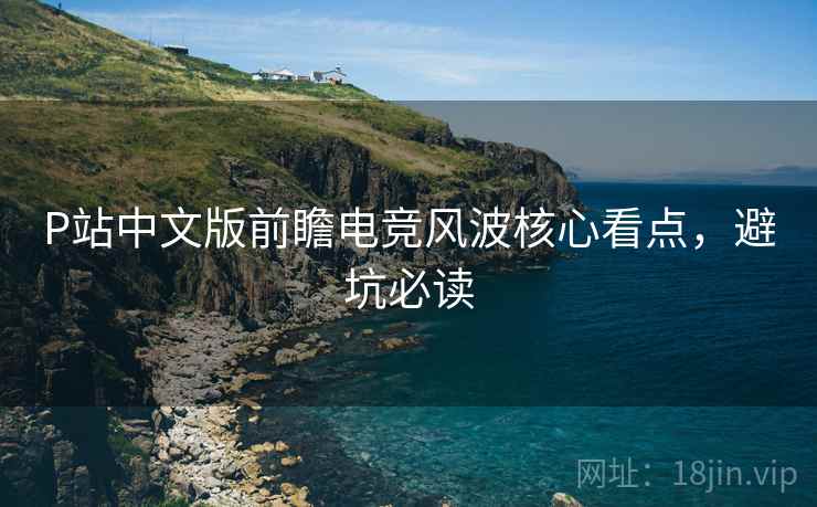 P站中文版前瞻电竞风波核心看点，避坑必读