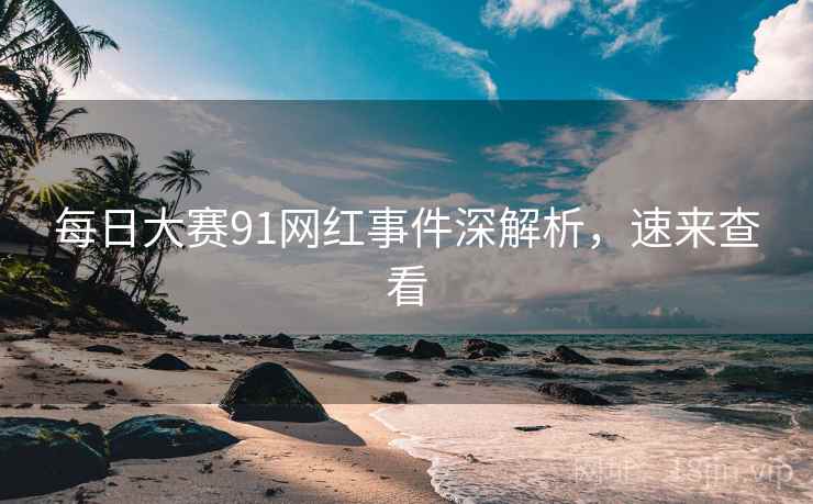 每日大赛91网红事件深解析，速来查看