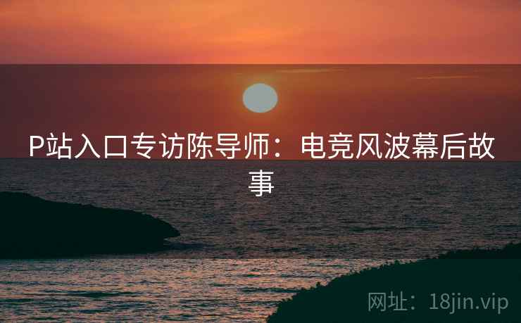 P站入口专访陈导师：电竞风波幕后故事