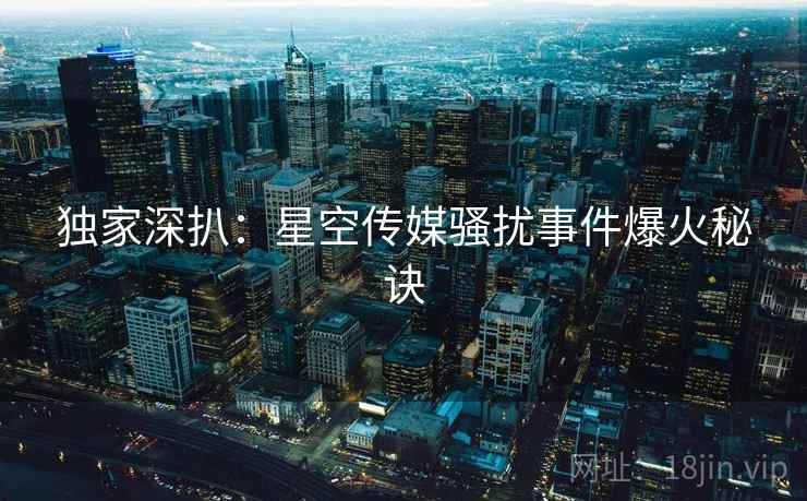 独家深扒：星空传媒骚扰事件爆火秘诀