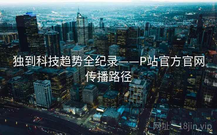 独到科技趋势全纪录——P站官方官网传播路径