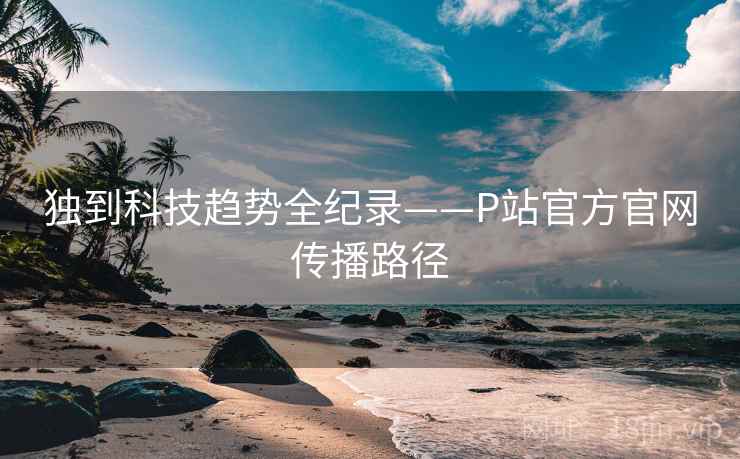 独到科技趋势全纪录——P站官方官网传播路径