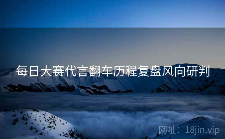 每日大赛代言翻车历程复盘风向研判
