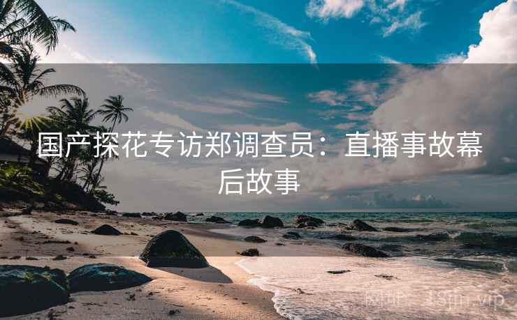 国产探花专访郑调查员：直播事故幕后故事