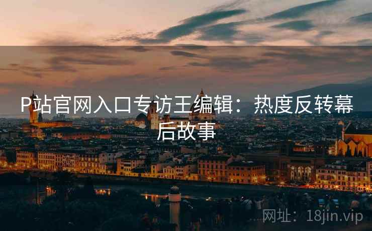P站官网入口专访王编辑：热度反转幕后故事