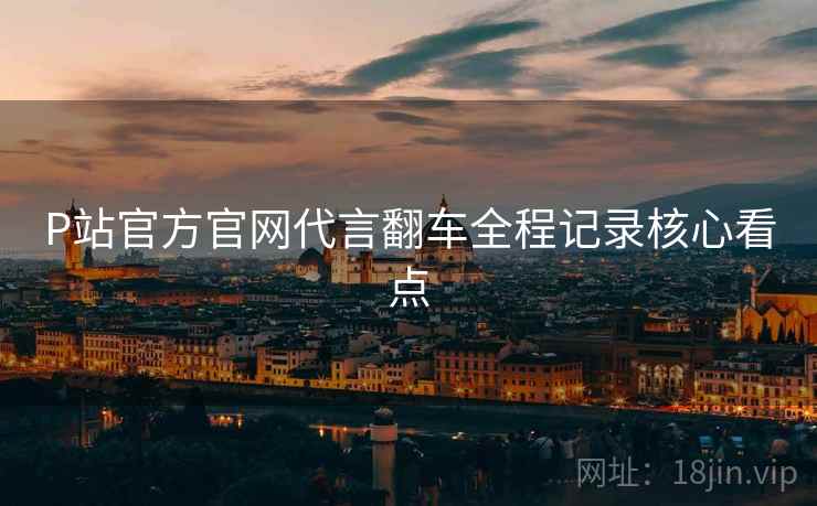 P站官方官网代言翻车全程记录核心看点