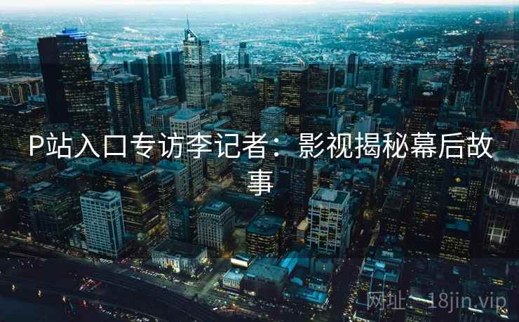 P站入口专访李记者：影视揭秘幕后故事