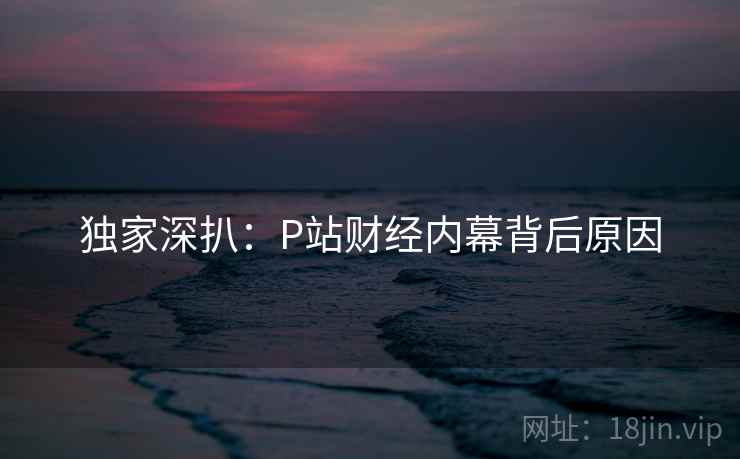 独家深扒：P站财经内幕背后原因