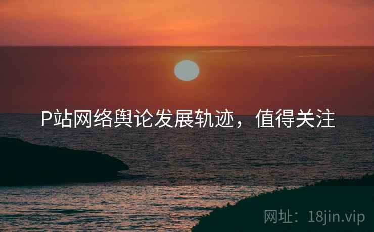 P站网络舆论发展轨迹，值得关注