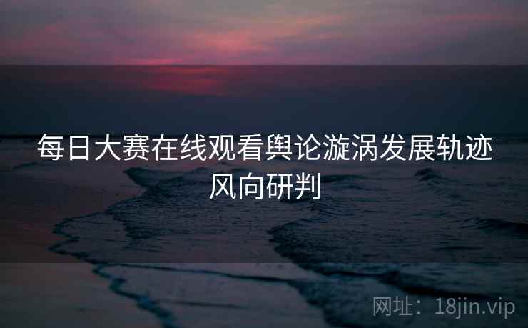 每日大赛在线观看舆论漩涡发展轨迹风向研判