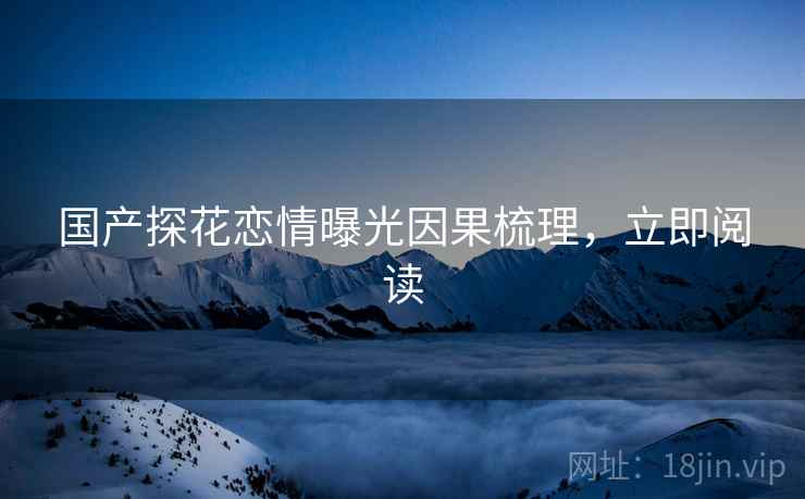 国产探花恋情曝光因果梳理，立即阅读
