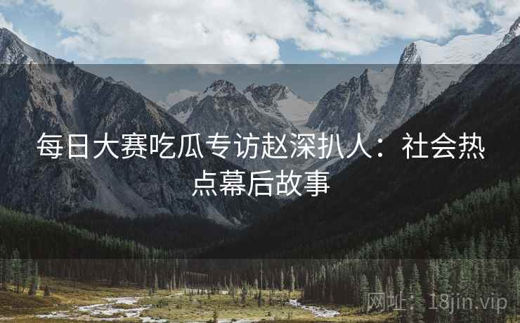 每日大赛吃瓜专访赵深扒人：社会热点幕后故事