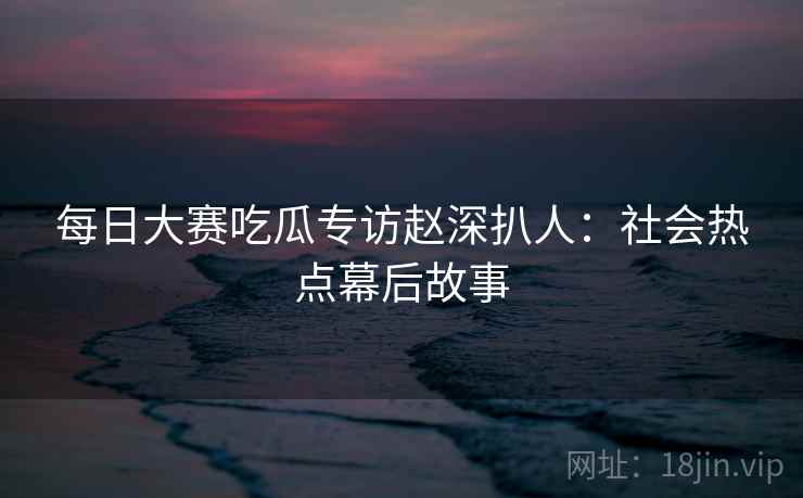 每日大赛吃瓜专访赵深扒人：社会热点幕后故事