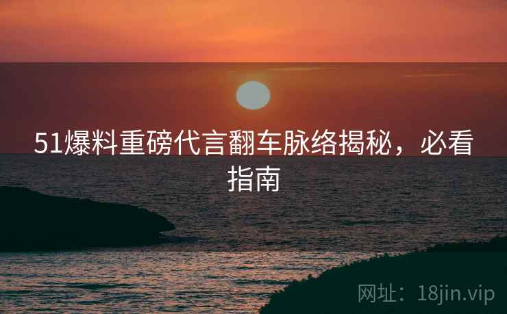 51爆料重磅代言翻车脉络揭秘，必看指南