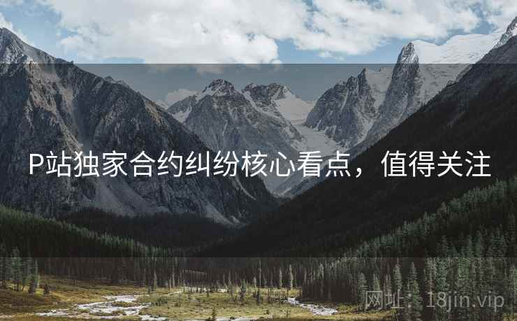 P站独家合约纠纷核心看点，值得关注