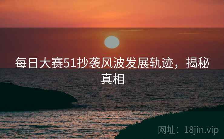 每日大赛51抄袭风波发展轨迹，揭秘真相