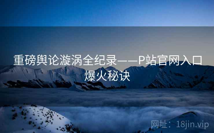 重磅舆论漩涡全纪录——P站官网入口爆火秘诀