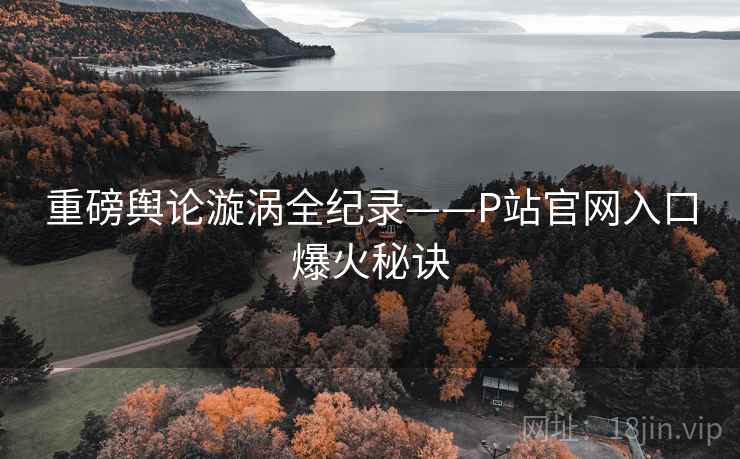 重磅舆论漩涡全纪录——P站官网入口爆火秘诀