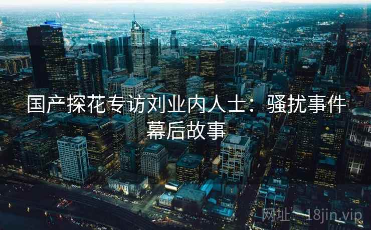 国产探花专访刘业内人士：骚扰事件幕后故事
