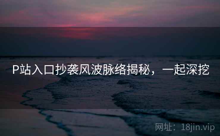 P站入口抄袭风波脉络揭秘，一起深挖