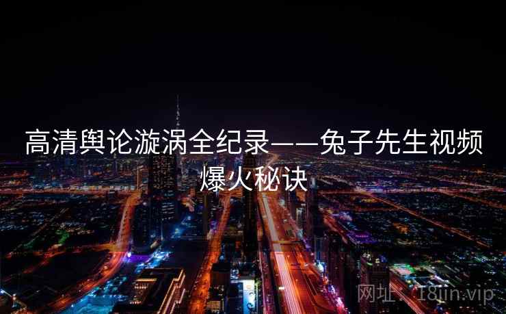 高清舆论漩涡全纪录——兔子先生视频爆火秘诀