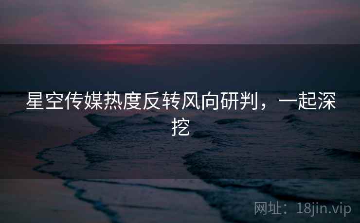 星空传媒热度反转风向研判，一起深挖