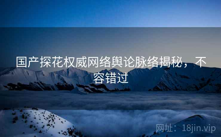 国产探花权威网络舆论脉络揭秘，不容错过