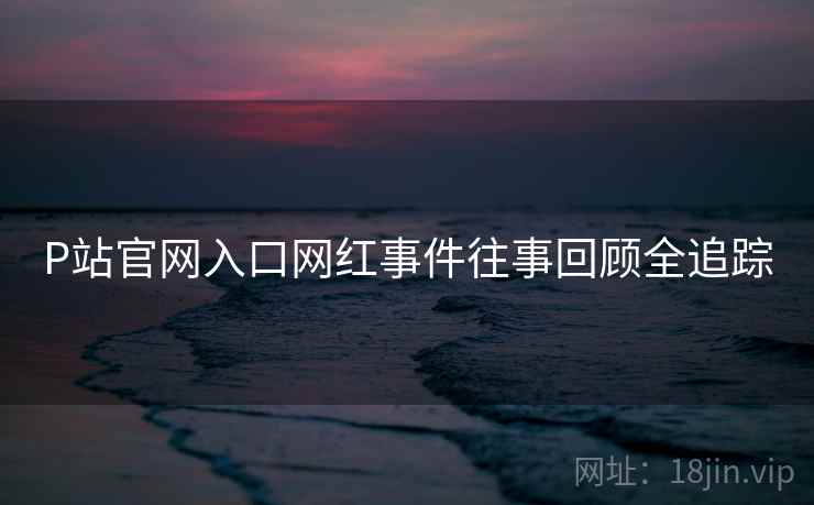 P站官网入口网红事件往事回顾全追踪