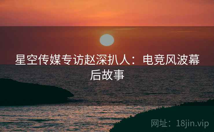 星空传媒专访赵深扒人：电竞风波幕后故事