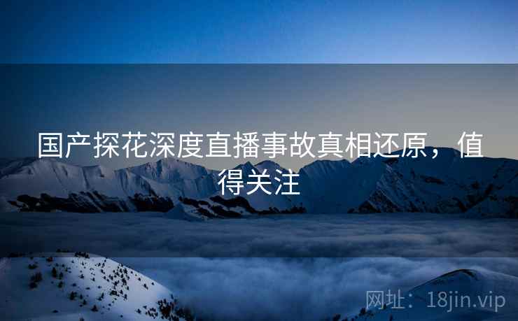 国产探花深度直播事故真相还原，值得关注