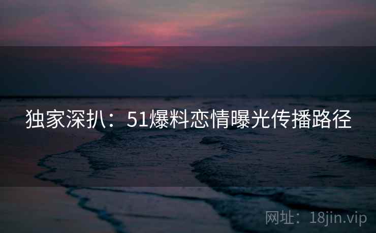 独家深扒：51爆料恋情曝光传播路径