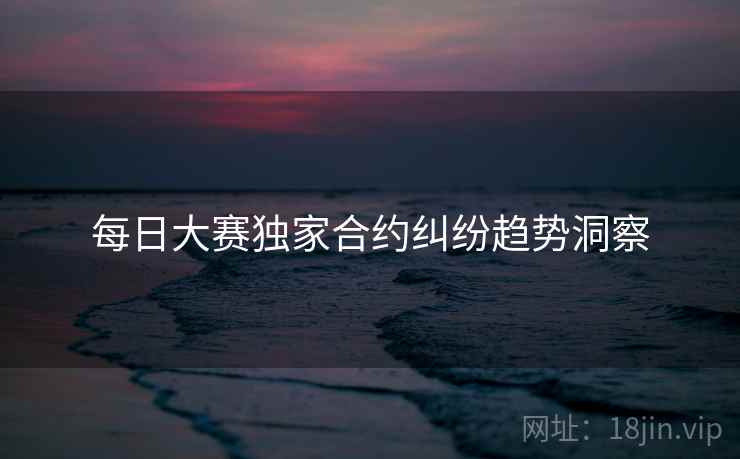 每日大赛独家合约纠纷趋势洞察