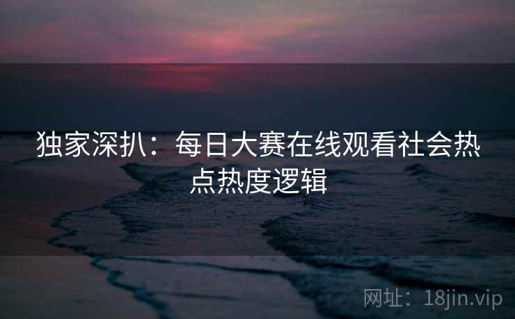 独家深扒：每日大赛在线观看社会热点热度逻辑