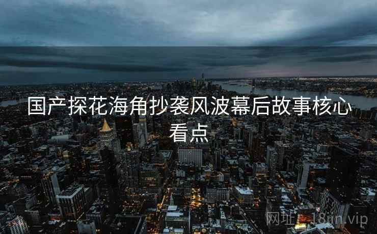 国产探花海角抄袭风波幕后故事核心看点