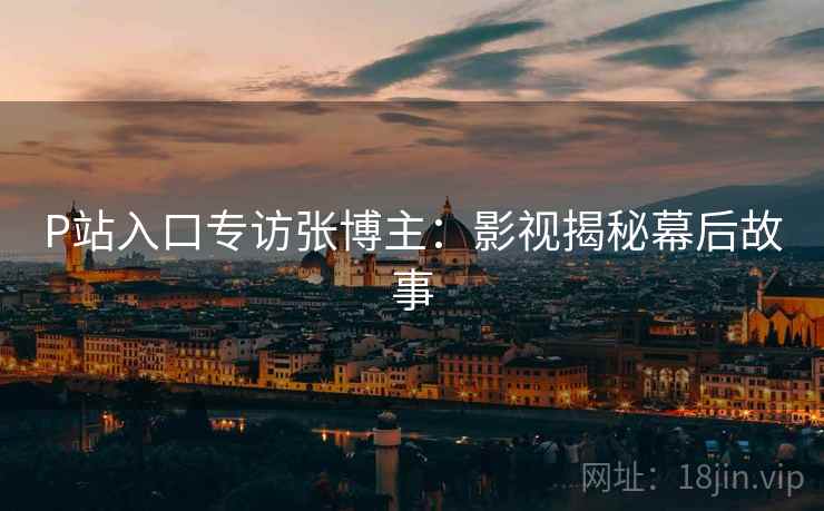 P站入口专访张博主：影视揭秘幕后故事